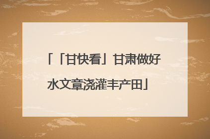「甘快看」甘肃做好水文章浇灌丰产田