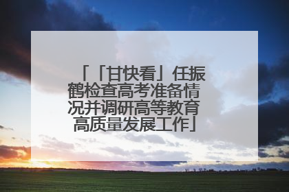 「甘快看」任振鹤检查高考准备情况并调研高等教育高质量发展工作