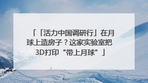 「活力中国调研行」在月球上造房子？这家实验室把3D打印“带上月球”