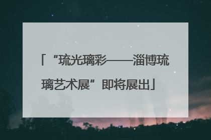 “琉光璃彩——淄博琉璃艺术展”即将展出