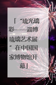 “琉光璃彩——淄博琉璃艺术展”在中国国家博物馆开幕