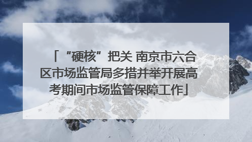 “硬核”把关 南京市六合区市场监管局多措并举开展高考期间市场监管保障工作
