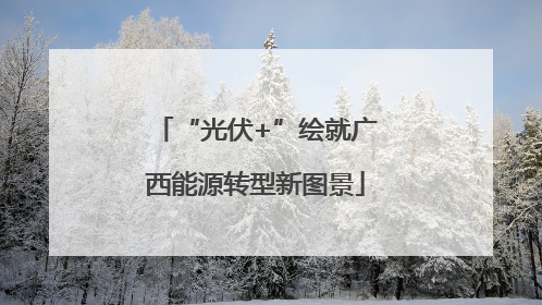“光伏+”绘就广西能源转型新图景