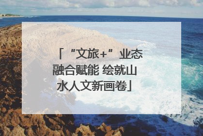 “文旅+”业态融合赋能 绘就山水人文新画卷