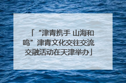 “津青携手 山海和鸣”津青文化交往交流交融活动在天津举办