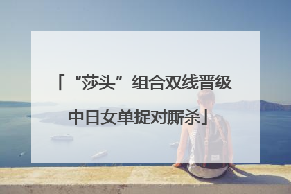 “莎头”组合双线晋级 中日女单捉对厮杀