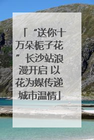“送你十万朵栀子花”长沙站浪漫开启 以花为媒传递城市温情