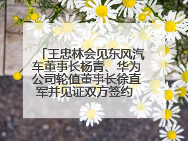 王忠林会见东风汽车董事长杨青、华为公司轮值董事长徐直军并见证双方签约 推动优势互补 实现共赢发展