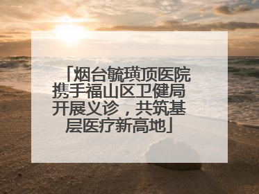 烟台毓璜顶医院携手福山区卫健局开展义诊，共筑基层医疗新高地