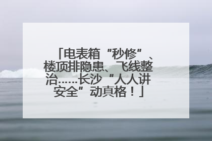 电表箱“秒修”、楼顶排隐患、飞线整治……长沙“人人讲安全”动真格！