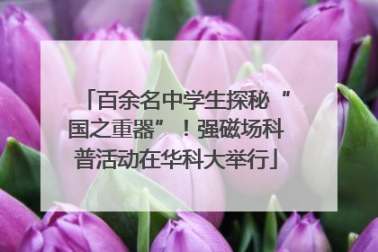 百余名中学生探秘“国之重器”！强磁场科普活动在华科大举行