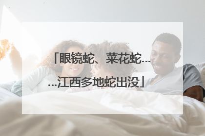 眼镜蛇、菜花蛇……江西多地蛇出没