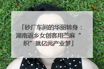 砂厂车间的华丽转身：湖南返乡女创客用苎麻“织”就亿元产业梦
