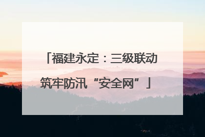 福建永定：三级联动筑牢防汛“安全网”