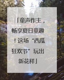 童声作主，畅享夏日童趣！这场“西瓜狂欢节”玩出新花样