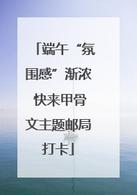 端午“氛围感”渐浓 快来甲骨文主题邮局打卡