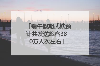端午假期武铁预计共发送旅客380万人次左右