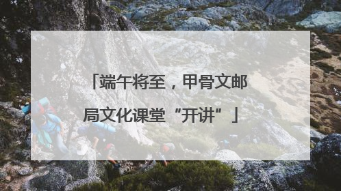 端午将至，甲骨文邮局文化课堂“开讲”
