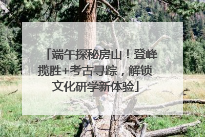 端午探秘房山！登峰揽胜+考古寻踪，解锁文化研学新体验