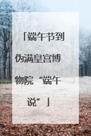 端午节到伪满皇宫博物院“端午说”