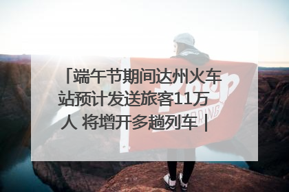 端午节期间达州火车站预计发送旅客11万人 将增开多趟列车｜网络中国节·端午
