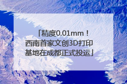 精度0.01mm！西南首家文创3D打印基地在成都正式投运
