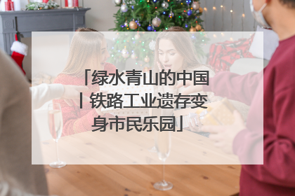 绿水青山的中国丨铁路工业遗存变身市民乐园