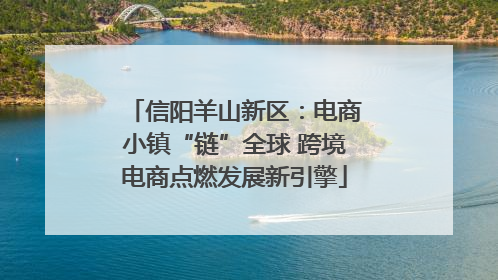 信阳羊山新区：电商小镇“链”全球 跨境电商点燃发展新引擎