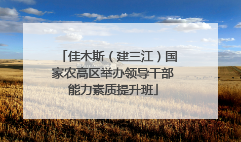 佳木斯（建三江）国家农高区举办领导干部能力素质提升班