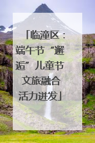 临潼区：端午节“邂逅”儿童节 文旅融合活力迸发