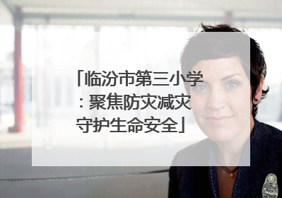 临汾市第三小学：聚焦防灾减灾 守护生命安全