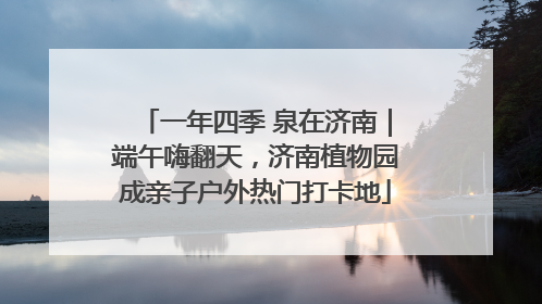 一年四季 泉在济南｜端午嗨翻天，济南植物园成亲子户外热门打卡地