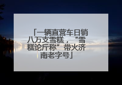 一辆直营车日销八万支雪糕，“雪糕论斤称”带火济南老字号