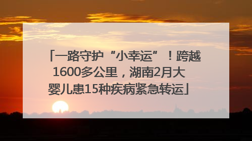 一路守护“小幸运”！跨越1600多公里，湖南2月大婴儿患15种疾病紧急转运