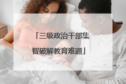 三级政治干部集智破解教育难题
