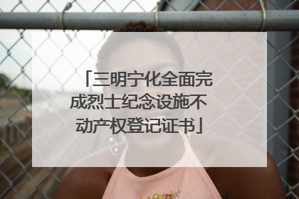 三明宁化全面完成烈士纪念设施不动产权登记证书