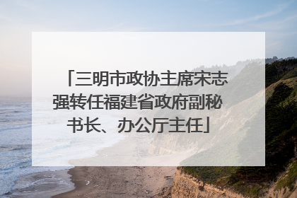 三明市政协主席宋志强转任福建省政府副秘书长、办公厅主任