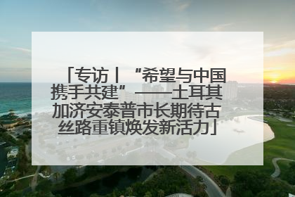 专访丨“希望与中国携手共建”——土耳其加济安泰普市长期待古丝路重镇焕发新活力