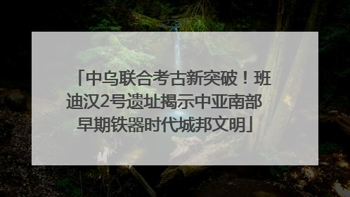 中乌联合考古新突破！班迪汉2号遗址揭示中亚南部早期铁器时代城邦文明