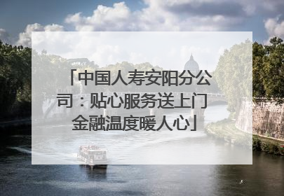 中国人寿安阳分公司：贴心服务送上门 金融温度暖人心