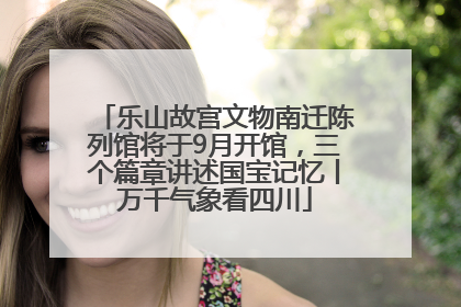 乐山故宫文物南迁陈列馆将于9月开馆，三个篇章讲述国宝记忆丨万千气象看四川