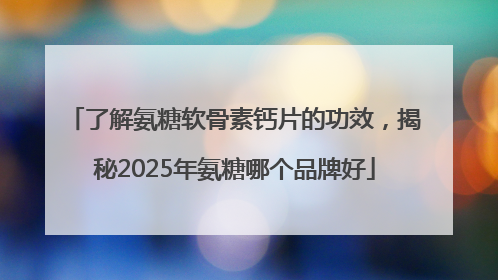 了解氨糖软骨素钙片的功效，揭秘2025年氨糖哪个品牌好