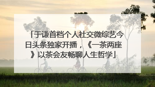 于谦首档个人社交微综艺今日头条独家开播，《一茶两座》以茶会友畅聊人生哲学