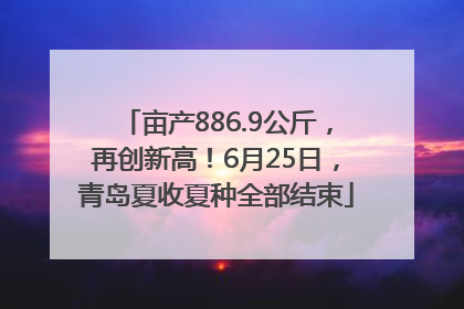 亩产886.9公斤，再创新高！6月25日，青岛夏收夏种全部结束
