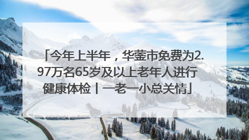 今年上半年，华蓥市免费为2.97万名65岁及以上老年人进行健康体检丨一老一小总关情