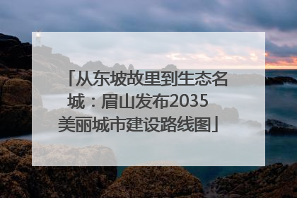 从东坡故里到生态名城：眉山发布2035美丽城市建设路线图