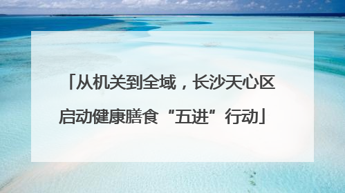 从机关到全域，长沙天心区启动健康膳食“五进”行动