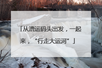 从漕运码头出发，一起来，“行走大运河”