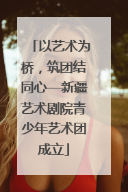 以艺术为桥，筑团结同心—新疆艺术剧院青少年艺术团成立