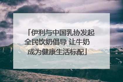 伊利与中国乳协发起全民饮奶倡导 让牛奶成为健康生活标配